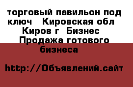 торговый павильон под ключ - Кировская обл., Киров г. Бизнес » Продажа готового бизнеса   